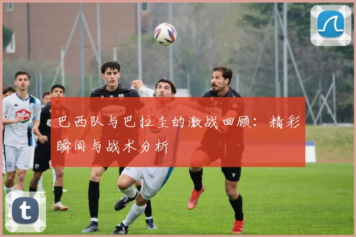 巴西队与巴拉圭的激战回顾：精彩瞬间与战术分析