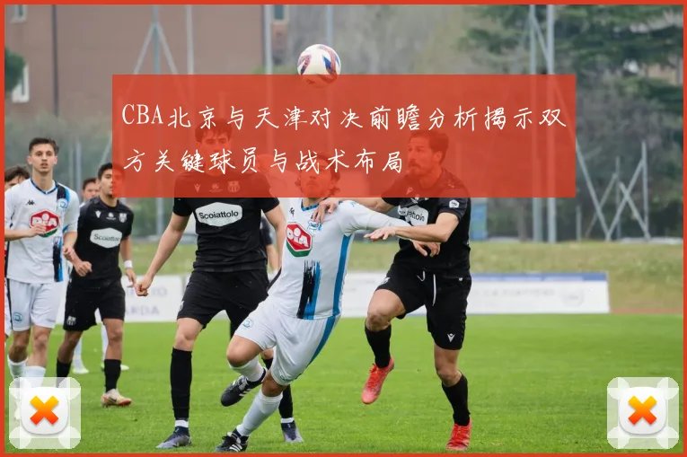 CBA北京与天津对决前瞻分析揭示双方关键球员与战术布局