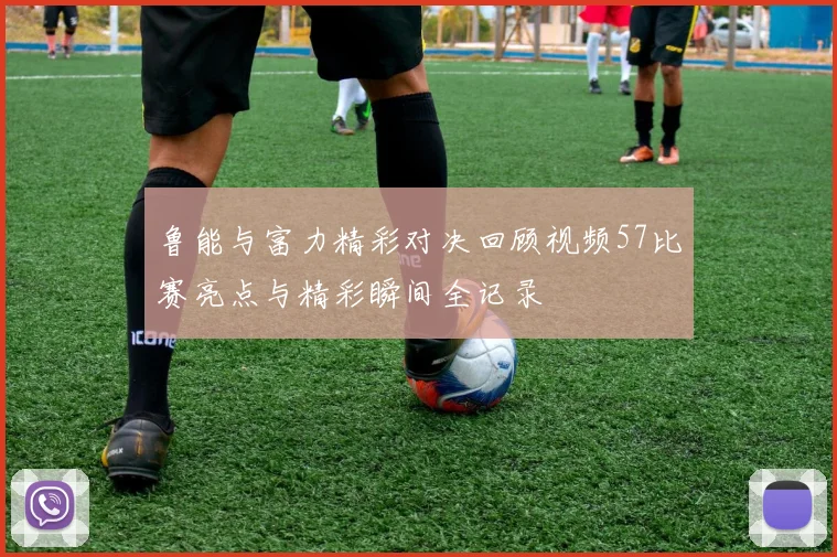 鲁能与富力精彩对决回顾视频57比赛亮点与精彩瞬间全记录