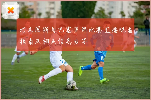 尤文图斯与巴塞罗那比赛直播观看指南及相关信息分享