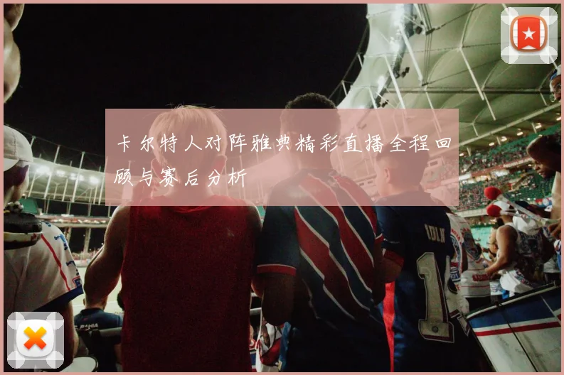 卡尔特人对阵雅典精彩直播全程回顾与赛后分析