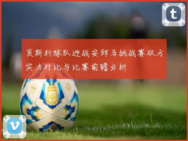 莫斯科球队迎战安郅马挑战赛双方实力对比与比赛前瞻分析