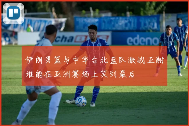伊朗男篮与中华台北蓝队激战正酣谁能在亚洲赛场上笑到最后