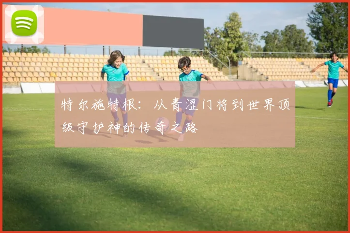特尔施特根：从青涩门将到世界顶级守护神的传奇之路