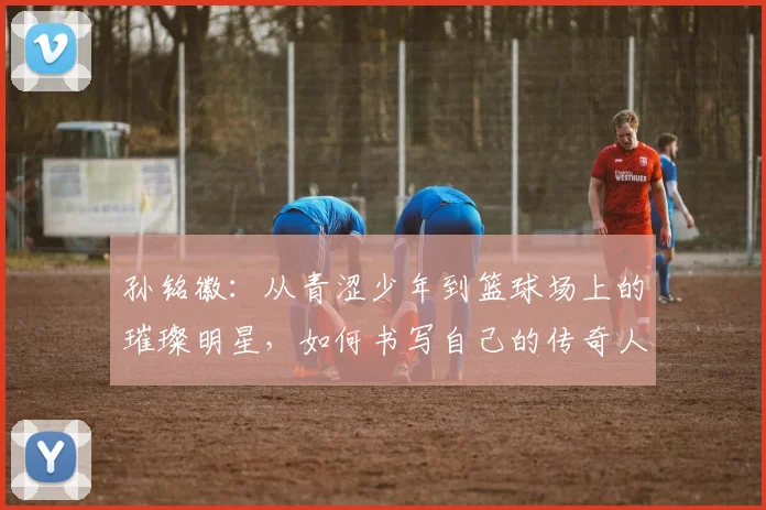 孙铭徽：从青涩少年到篮球场上的璀璨明星，如何书写自己的传奇人生